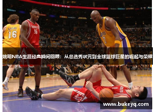 姚明NBA生涯经典瞬间回顾：从总选秀状元到全球篮球巨星的崛起与荣耀